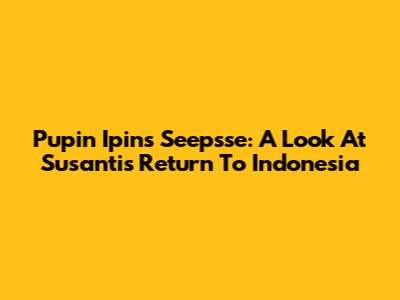 Pupin Ipin's Seepsse: A Look At Susanti's Return To Indonesia