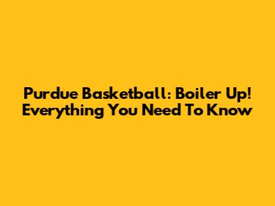 Purdue Basketball: Boiler Up! Everything You Need To Know