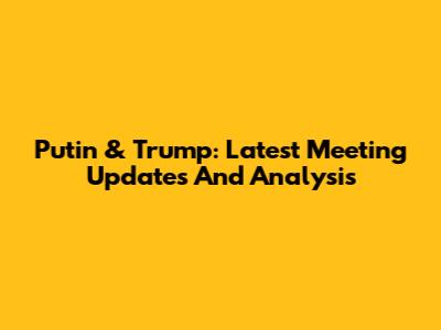 Putin & Trump: Latest Meeting Updates And Analysis