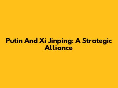 Putin And Xi Jinping: A Strategic Alliance