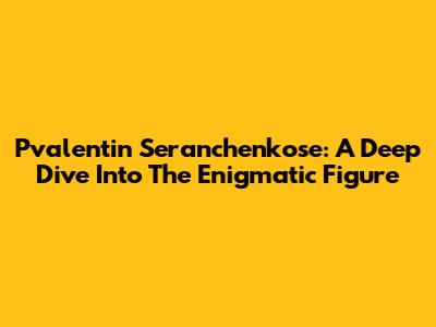 Pvalentin Seranchenkose: A Deep Dive Into The Enigmatic Figure