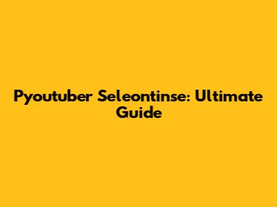 Pyoutuber Seleontinse: Ultimate Guide