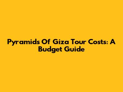 Pyramids Of Giza Tour Costs: A Budget Guide