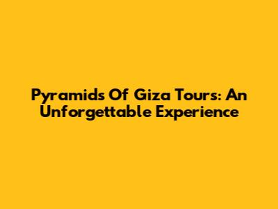 Pyramids Of Giza Tours: An Unforgettable Experience