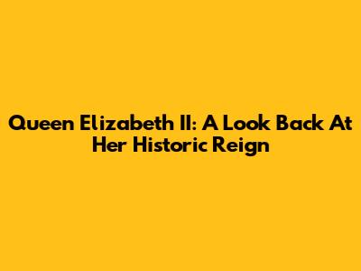 Queen Elizabeth II: A Look Back At Her Historic Reign