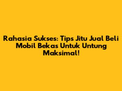 Rahasia Sukses: Tips Jitu Jual Beli Mobil Bekas Untuk Untung Maksimal!