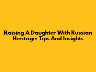 Raising A Daughter With Russian Heritage: Tips And Insights