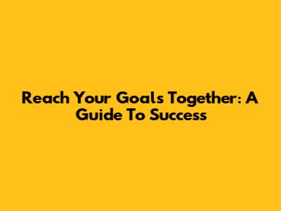Reach Your Goals Together: A Guide To Success