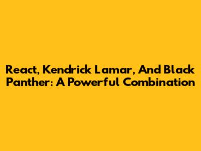 React, Kendrick Lamar, And Black Panther: A Powerful Combination