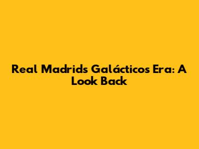 Real Madrid's Galácticos Era: A Look Back