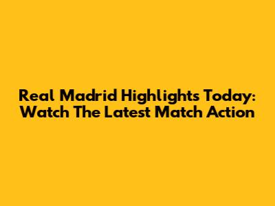 Real Madrid Highlights Today: Watch The Latest Match Action