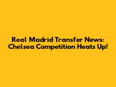 Real Madrid Transfer News: Chelsea Competition Heats Up!