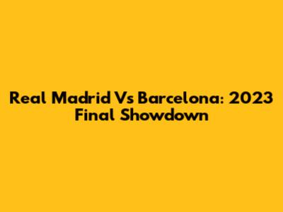 Real Madrid Vs Barcelona: 2023 Final Showdown