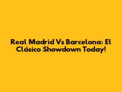 Real Madrid Vs Barcelona: El Clásico Showdown Today!