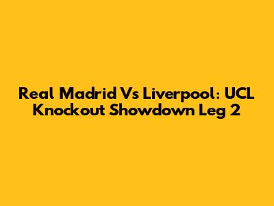 Real Madrid Vs Liverpool: UCL Knockout Showdown Leg 2
