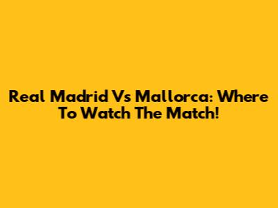 Real Madrid Vs Mallorca: Where To Watch The Match!