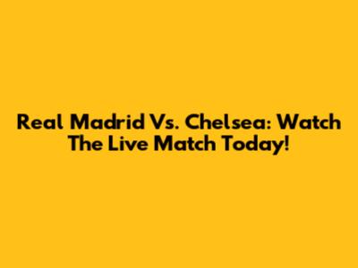 Real Madrid Vs. Chelsea: Watch The Live Match Today!