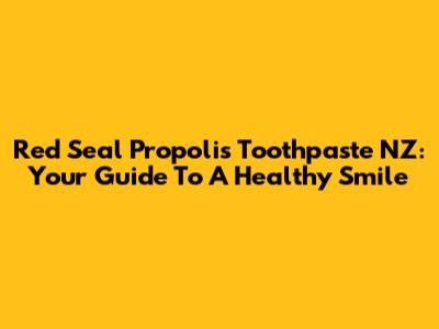 Red Seal Propolis Toothpaste NZ: Your Guide To A Healthy Smile