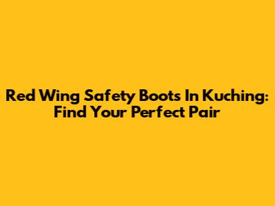 Red Wing Safety Boots In Kuching: Find Your Perfect Pair