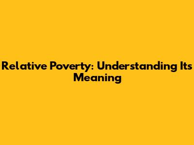 Relative Poverty: Understanding Its Meaning