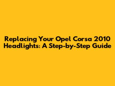 Replacing Your Opel Corsa 2010 Headlights: A Step-by-Step Guide