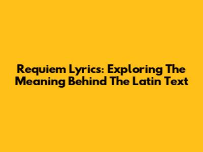 Requiem Lyrics: Exploring The Meaning Behind The Latin Text