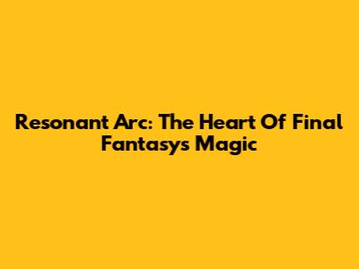Resonant Arc: The Heart Of Final Fantasy's Magic