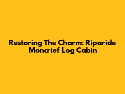 Restoring The Charm: Riparide Moncrief Log Cabin