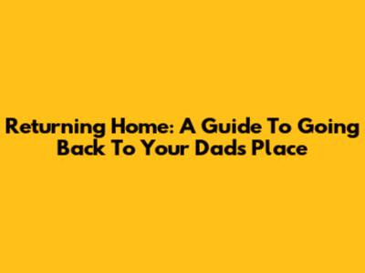 Returning Home: A Guide To Going Back To Your Dad's Place