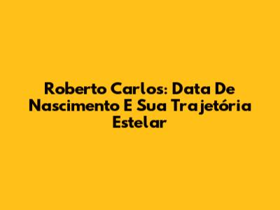 Roberto Carlos: Data De Nascimento E Sua Trajetória Estelar