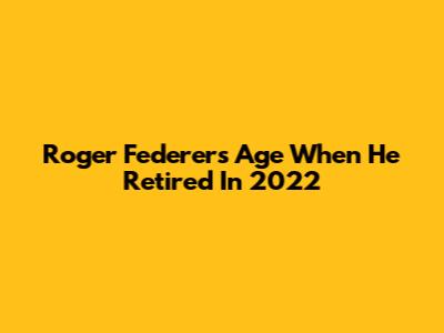 Roger Federer's Age When He Retired In 2022