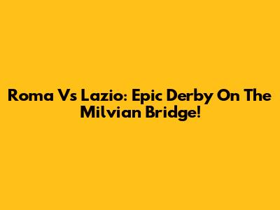 Roma Vs Lazio: Epic Derby On The Milvian Bridge!