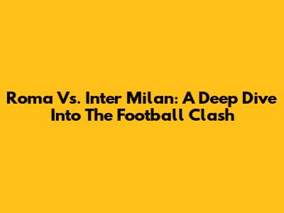 Roma Vs. Inter Milan: A Deep Dive Into The Football Clash