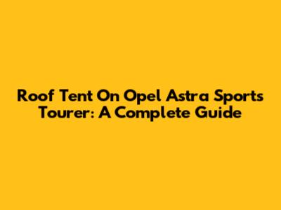 Roof Tent On Opel Astra Sports Tourer: A Complete Guide