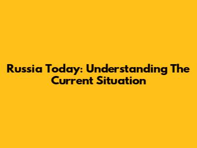 Russia Today: Understanding The Current Situation