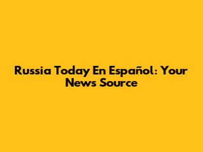 Russia Today En Español: Your News Source