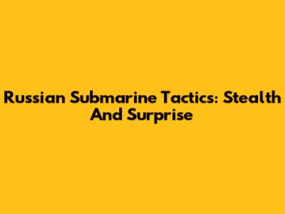 Russian Submarine Tactics: Stealth And Surprise