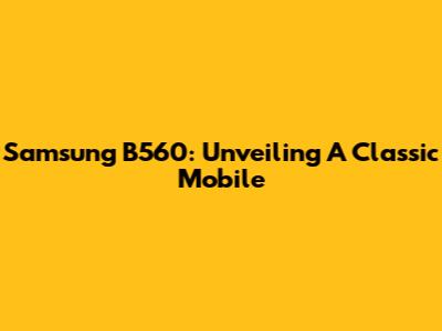 Samsung B560: Unveiling A Classic Mobile