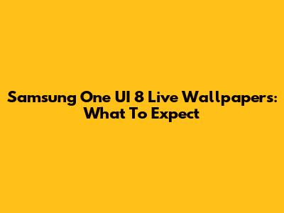Samsung One UI 8 Live Wallpapers: What To Expect