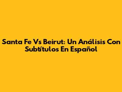 Santa Fe Vs Beirut: Un Análisis Con Subtítulos En Español