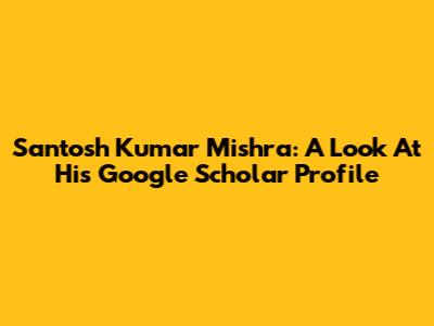Santosh Kumar Mishra: A Look At His Google Scholar Profile