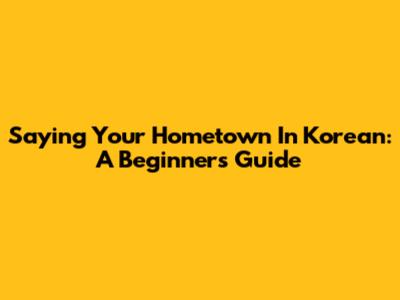 Saying Your Hometown In Korean: A Beginner's Guide