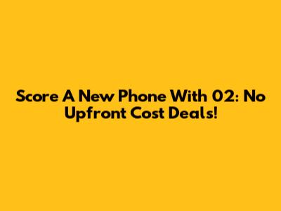 Score A New Phone With 02: No Upfront Cost Deals!