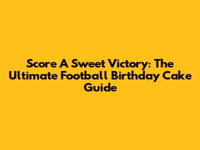 Score A Sweet Victory: The Ultimate Football Birthday Cake Guide