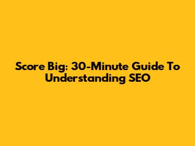 Score Big: 30-Minute Guide To Understanding SEO