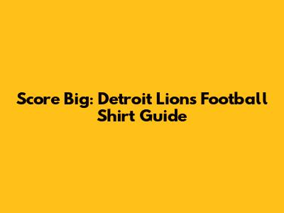 Score Big: Detroit Lions Football Shirt Guide