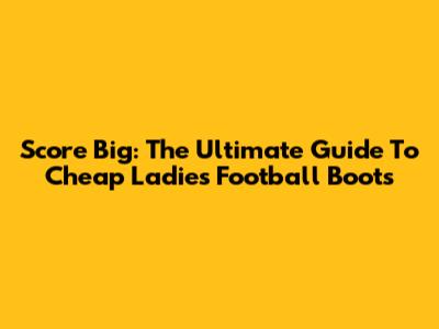 Score Big: The Ultimate Guide To Cheap Ladies Football Boots
