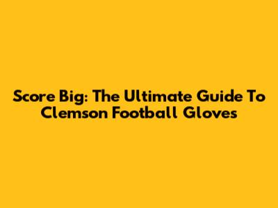 Score Big: The Ultimate Guide To Clemson Football Gloves
