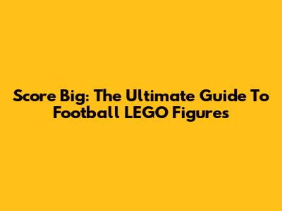 Score Big: The Ultimate Guide To Football LEGO Figures