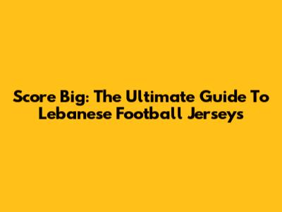 Score Big: The Ultimate Guide To Lebanese Football Jerseys